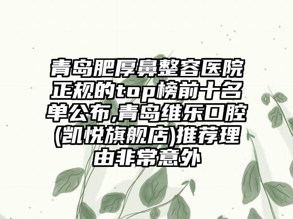 青岛肥厚鼻整容医院正规的top榜前十名单公布,青岛维乐口腔(凯悦旗舰店)推荐理由非常意外