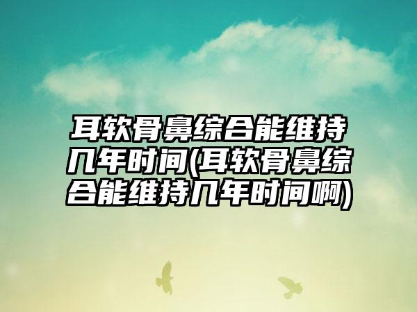 耳软骨鼻综合能维持几年时间(耳软骨鼻综合能维持几年时间啊)