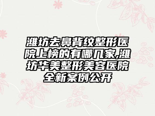 潍坊去鼻背纹整形医院上榜的有哪几家,潍坊华美整形美容医院全新实例公开