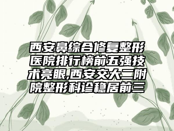 西安鼻综合修复整形医院排行榜前五强技术亮眼,西安交大二附院整形科诊稳居前三