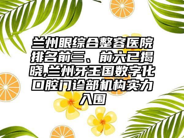 兰州眼综合整容医院排名前三、前六已揭晓,兰州牙王国数字化口腔门诊部机构实力入围