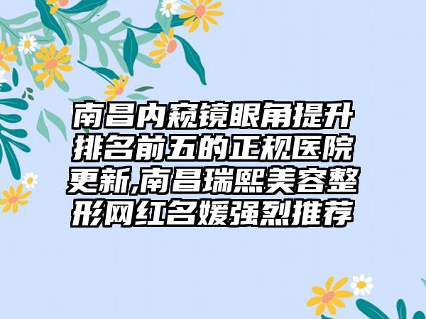 南昌内窥镜眼角提升排名前五的正规医院更新,南昌瑞熙美容整形网红名媛强烈推荐