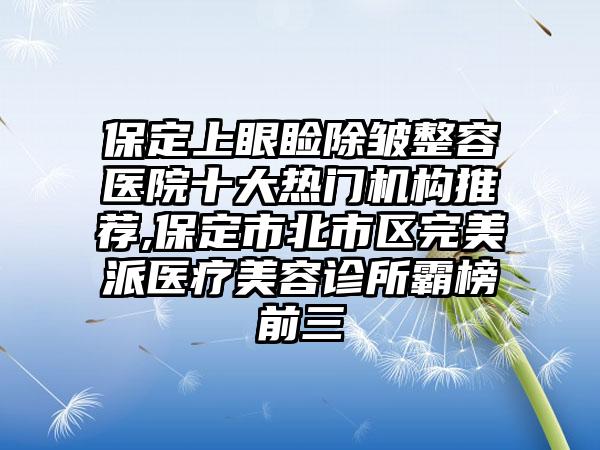 保定上眼睑除皱整容医院十大热门机构推荐,保定市北市区理想派医疗美容诊所霸榜前三