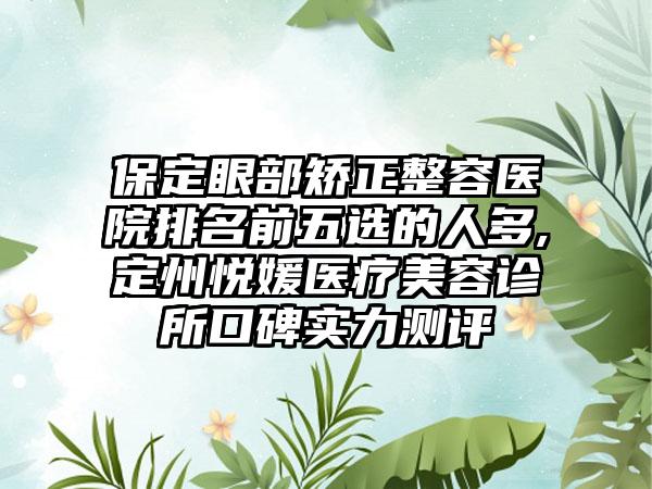 保定眼部矫正整容医院排名前五选的人多,定州悦媛医疗美容诊所口碑实力测评