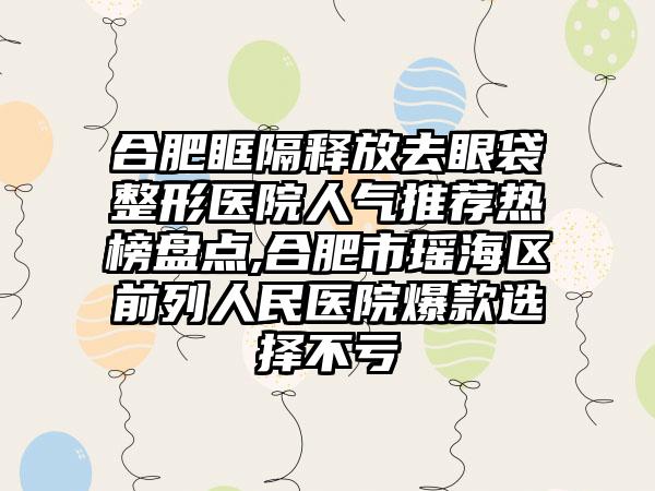 合肥眶隔释放去眼袋整形医院人气推荐热榜盘点,合肥市瑶海区前列人民医院爆款选择不亏