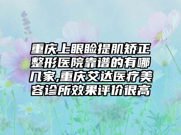 重庆上眼睑提肌矫正整形医院靠谱的有哪几家,重庆艾达医疗美容诊所成果评价很高