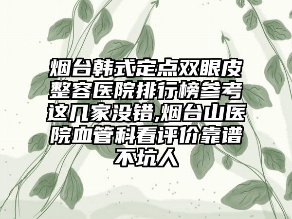 烟台韩式定点双眼皮整容医院排行榜参考这几家没错,烟台山医院血管科看评价靠谱不坑人