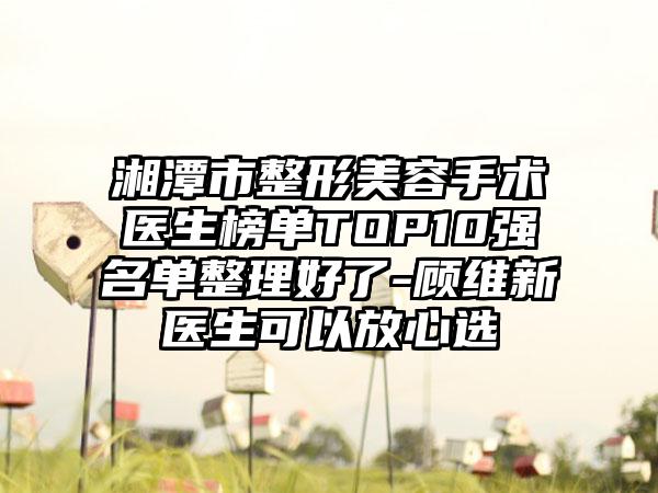 湘潭市整形美容手术医生榜单TOP10强名单整理好了-顾维新医生可以放心选