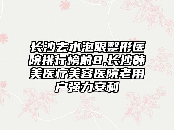 长沙去水泡眼整形医院排行榜前8,长沙韩美医疗美容医院老用户强力安利