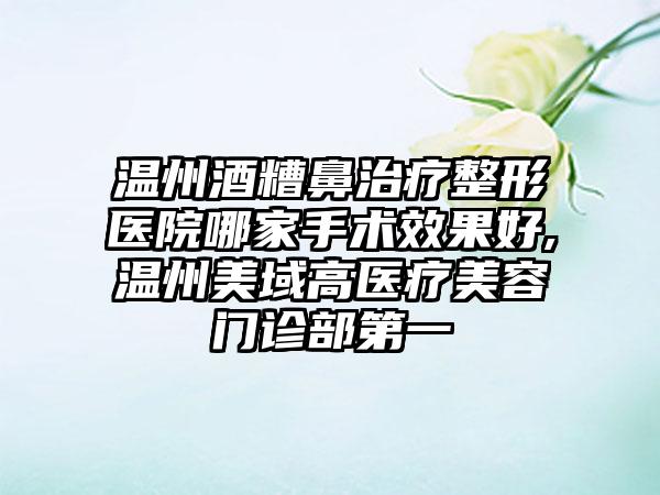 温州酒糟鼻治疗整形医院哪家手术成果好,温州美域高医疗美容门诊部第一