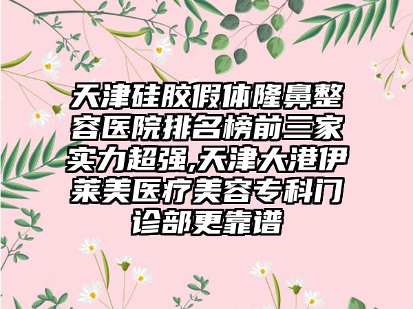 天津硅胶假体隆鼻整容医院排名榜前三家实力超强,天津大港伊莱美医疗美容专科门诊部更靠谱