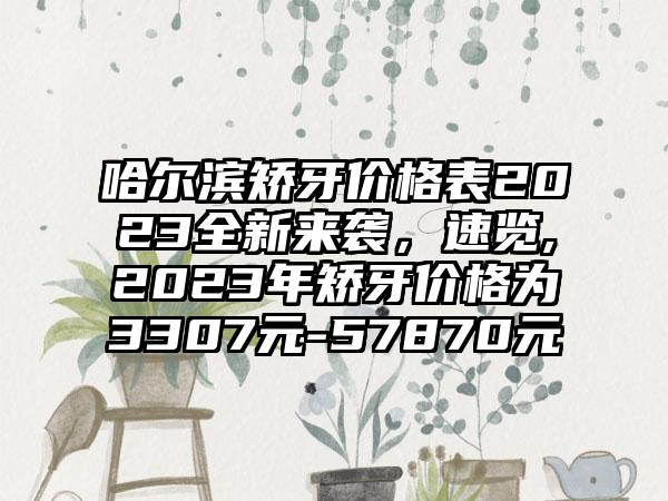 哈尔滨矫牙价格表2023全新来袭，速览,2023年矫牙价格为3307元-57870元