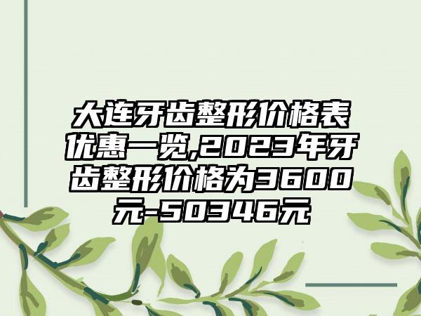 大连牙齿整形价格表优惠一览,2023年牙齿整形价格为3600元-50346元