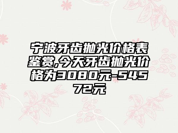 宁波牙齿抛光价格表鉴赏,今天牙齿抛光价格为3080元-54572元