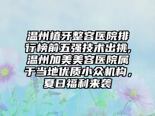 温州植牙整容医院排行榜前五强技术出挑,温州加美美容医院属于当地优质小众机构，夏日福利来袭