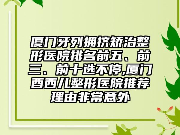 厦门牙列拥挤矫治整形医院排名前五、前三、前十选不停,厦门酉西儿整形医院推荐理由非常意外