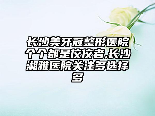 长沙美牙冠整形医院个个都是佼佼者,长沙湘雅医院关注多选择多