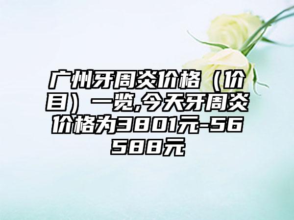 广州牙周炎价格（价目）一览,今天牙周炎价格为3801元-56588元