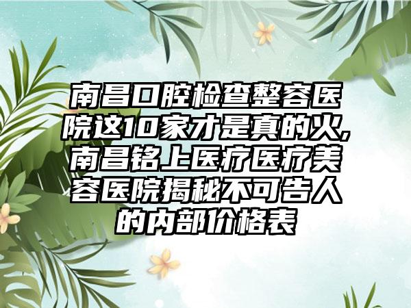 南昌口腔检查整容医院这10家才是真的火,南昌铭上医疗医疗美容医院揭秘不可告人的内部价格表