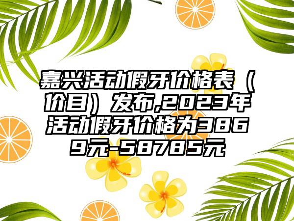 嘉兴活动假牙价格表（价目）发布,2023年活动假牙价格为3869元-58785元