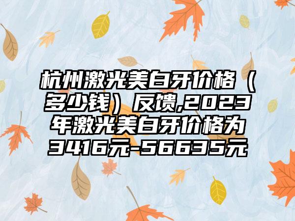 杭州激光美白牙价格（多少钱）反馈,2023年激光美白牙价格为3416元-56635元