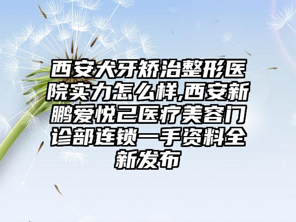 西安犬牙矫治整形医院实力怎么样,西安新鹏爱悦己医疗美容门诊部连锁一手资料全新发布