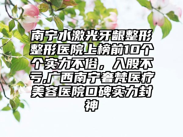 南宁水激光牙龈整形整形医院上榜前10个个实力不俗，入股不亏,广西南宁奢梵医疗美容医院口碑实力封神