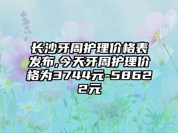 长沙牙周护理价格表发布,今天牙周护理价格为3744元-58622元