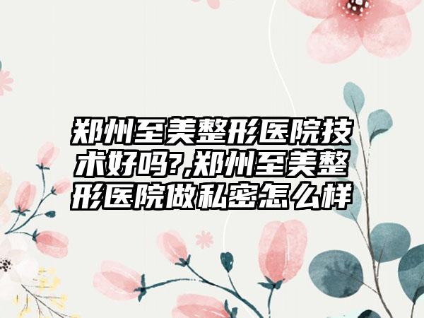 郑州至美整形医院技术好吗?,郑州至美整形医院做私密怎么样