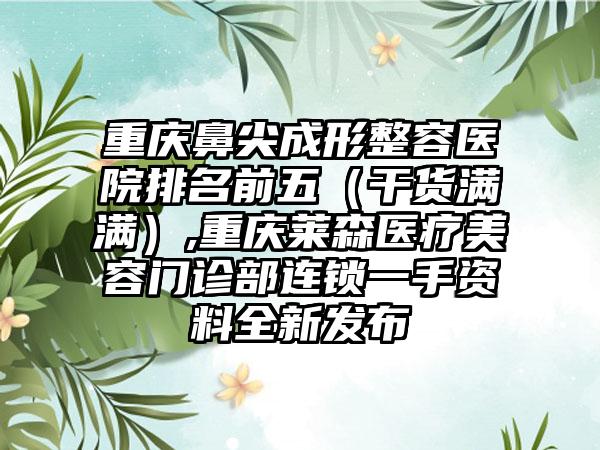 重庆鼻尖成形整容医院排名前五（干货满满）,重庆莱森医疗美容门诊部连锁一手资料全新发布