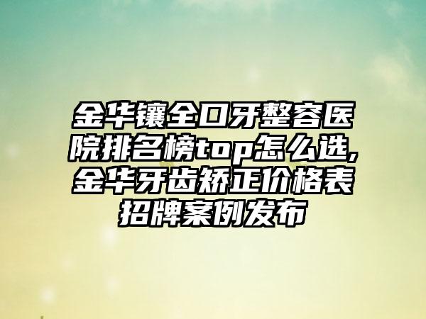 金华镶全口牙整容医院排名榜top怎么选,金华牙齿矫正价格表招牌实例发布