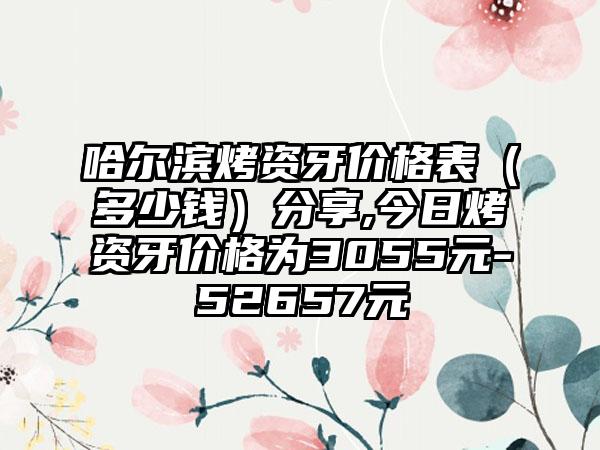 哈尔滨烤资牙价格表（多少钱）分享,今日烤资牙价格为3055元-52657元