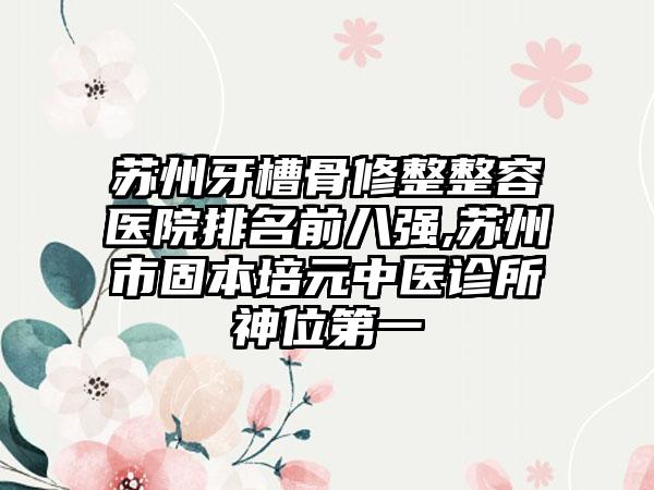 苏州牙槽骨修整整容医院排名前八强,苏州市固本培元中医诊所神位第一