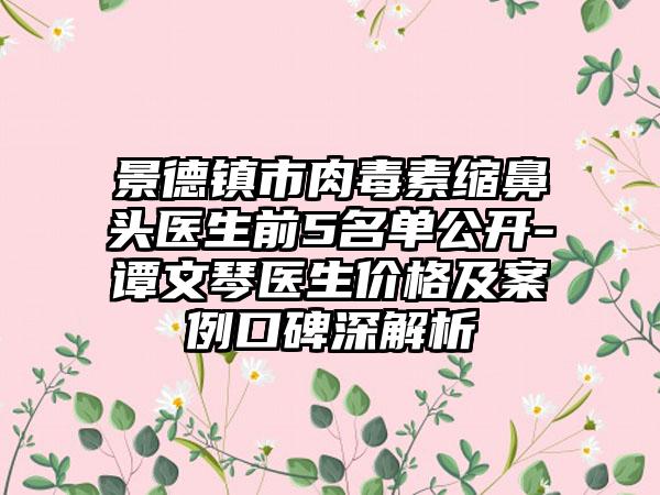 景德镇市肉毒素缩鼻头医生前5名单公开-谭文琴医生价格及实例口碑深解析