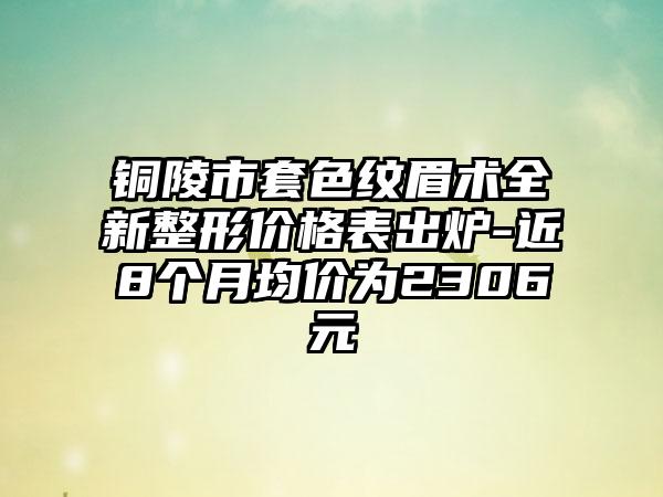 铜陵市套色纹眉术全新整形价格表出炉-近8个月均价为2306元