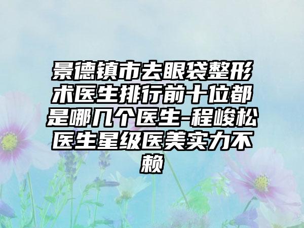 景德镇市去眼袋整形术医生排行前十位都是哪几个医生-程峻松医生星级医美实力不赖