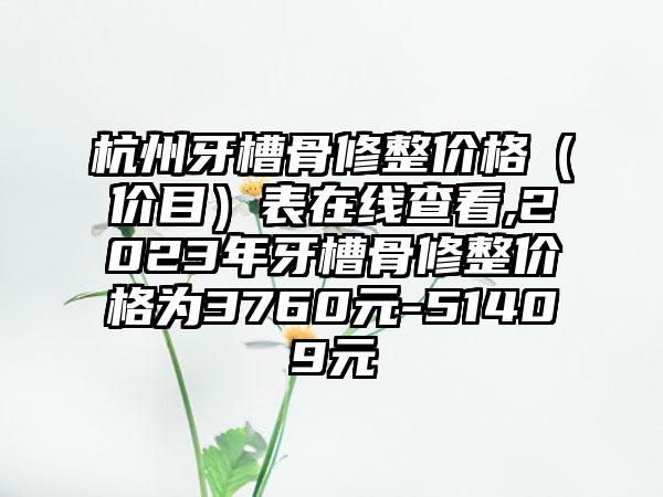 杭州牙槽骨修整价格（价目）表在线查看,2023年牙槽骨修整价格为3760元-51409元