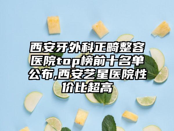 西安牙外科正畸整容医院top榜前十名单公布,西安艺星医院性价比超高