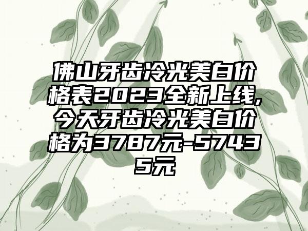 佛山牙齿冷光美白价格表2023全新上线,今天牙齿冷光美白价格为3787元-57435元