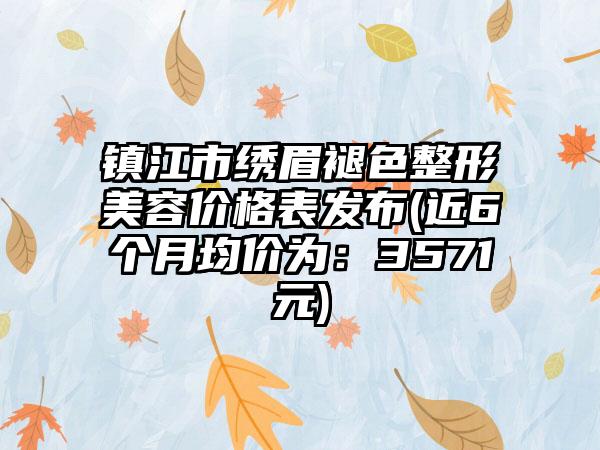 镇江市绣眉褪色整形美容价格表发布(近6个月均价为：3571元)