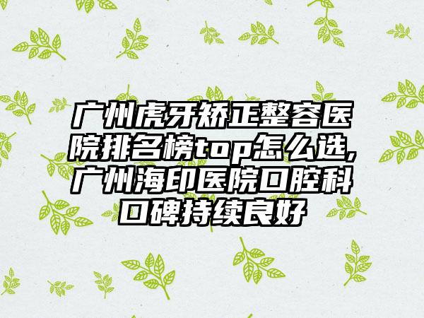 广州虎牙矫正整容医院排名榜top怎么选,广州海印医院口腔科口碑持续良好