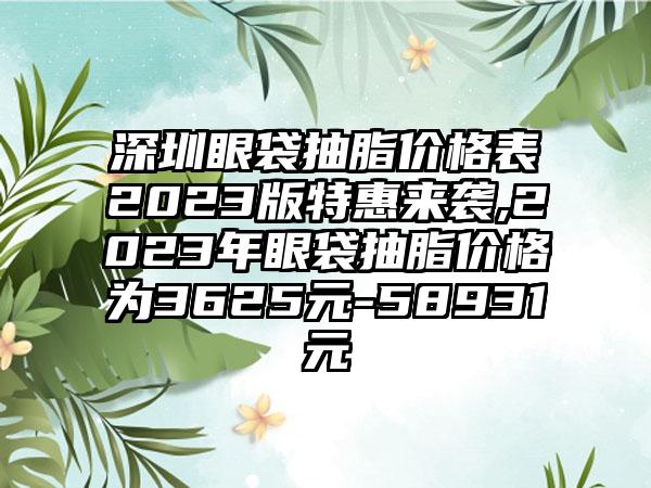 深圳眼袋抽脂价格表2023版特惠来袭,2023年眼袋抽脂价格为3625元-58931元