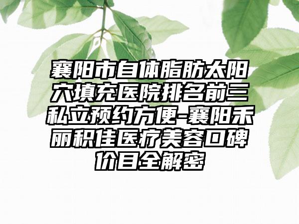 襄阳市自体脂肪太阳穴填充医院排名前三私立预约方便-襄阳禾丽积佳医疗美容口碑价目全解密