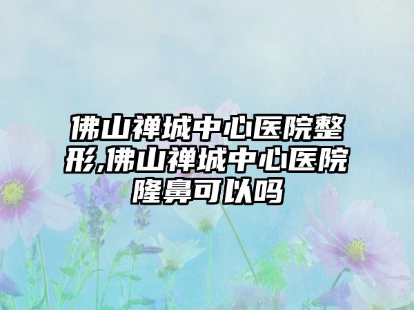 佛山禅城中心医院整形,佛山禅城中心医院隆鼻可以吗