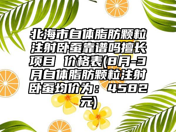 北海市自体脂肪颗粒注射卧蚕靠谱吗擅长项目 价格表(8月-3月自体脂肪颗粒注射卧蚕均价为：4582元)