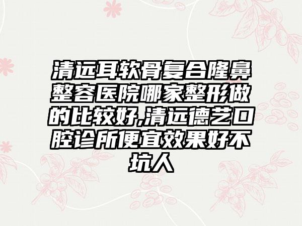 清远耳软骨复合隆鼻整容医院哪家整形做的比较好,清远德艺口腔诊所便宜成果好不坑人