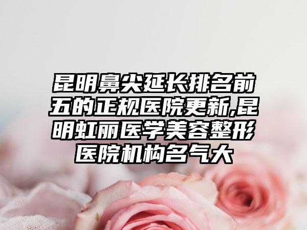 昆明鼻尖延长排名前五的正规医院更新,昆明虹丽医学美容整形医院机构名气大