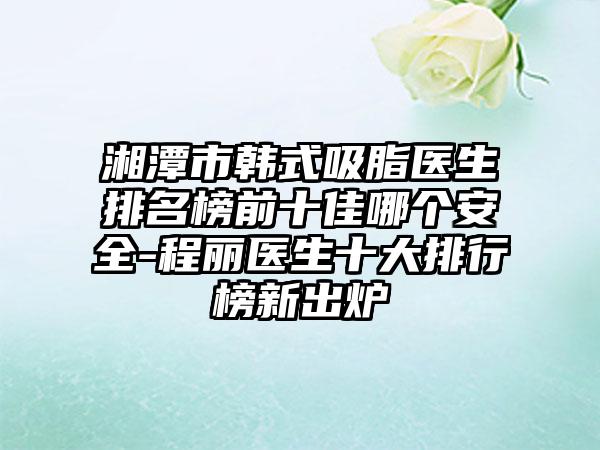 湘潭市韩式吸脂医生排名榜前十佳哪个安好-程丽医生十大排行榜新出炉