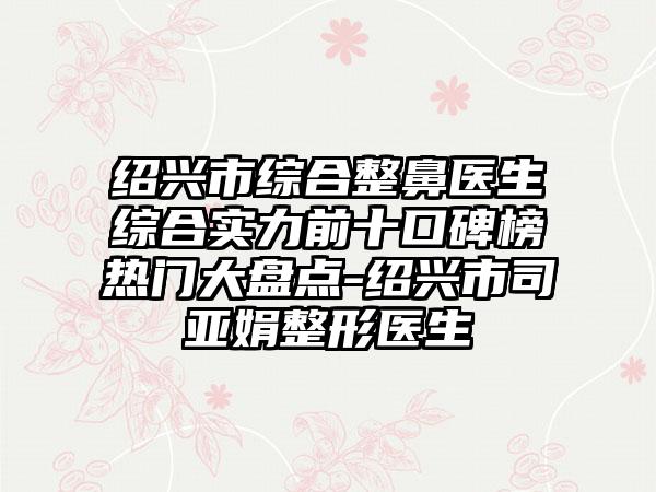 绍兴市综合整鼻医生综合实力前十口碑榜热门大盘点-绍兴市司亚娟整形医生