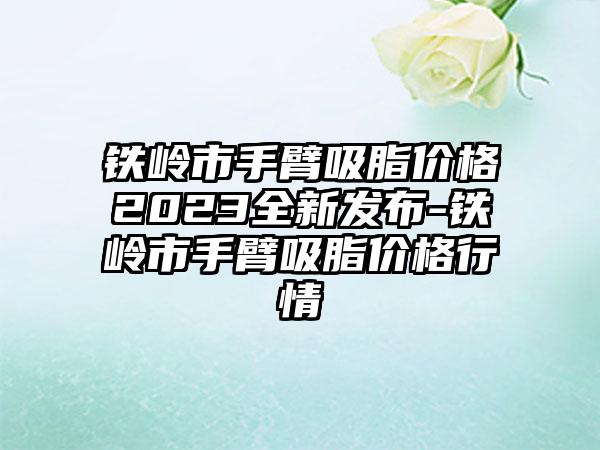 铁岭市手臂吸脂价格2023全新发布-铁岭市手臂吸脂价格行情